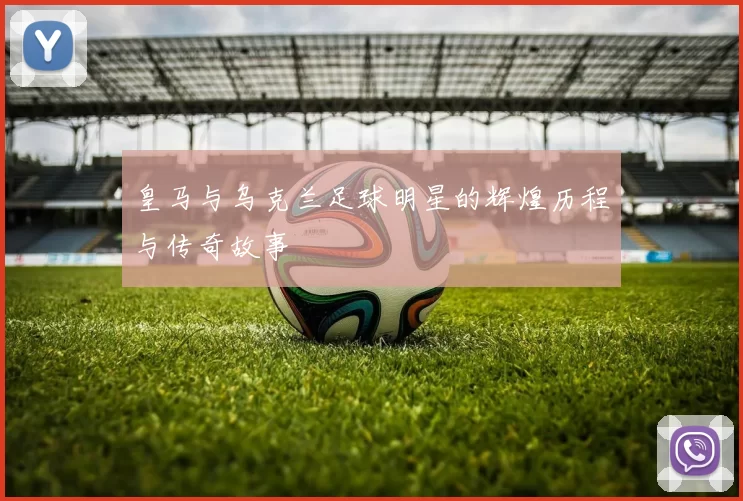皇马与乌克兰足球明星的辉煌历程与传奇故事