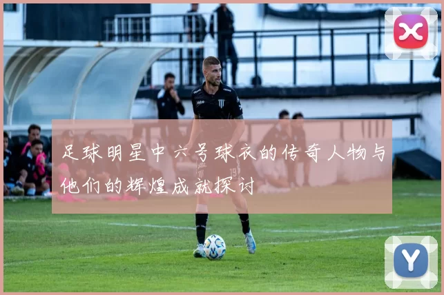 足球明星中六号球衣的传奇人物与他们的辉煌成就探讨