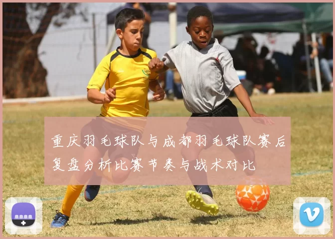 重庆羽毛球队与成都羽毛球队赛后复盘分析比赛节奏与战术对比