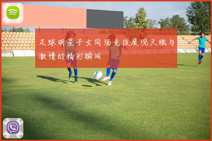 足球明星子女同场竞技展现天赋与激情的精彩瞬间