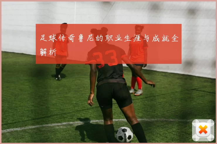 足球传奇鲁尼的职业生涯与成就全解析
