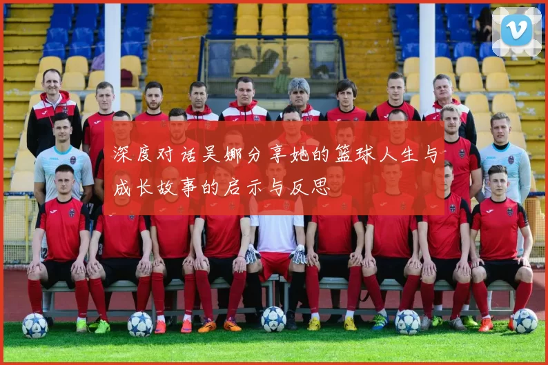 深度对话吴娜分享她的篮球人生与成长故事的启示与反思