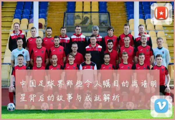 中国足球界那些令人瞩目的离谱明星背后的故事与成就解析