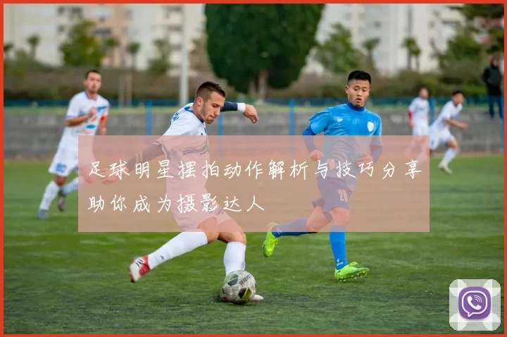 足球明星摆拍动作解析与技巧分享助你成为摄影达人