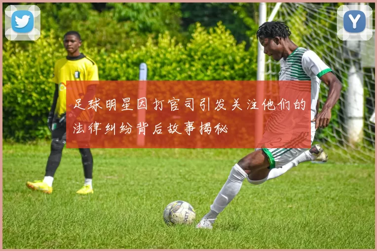 足球明星因打官司引发关注他们的法律纠纷背后故事揭秘