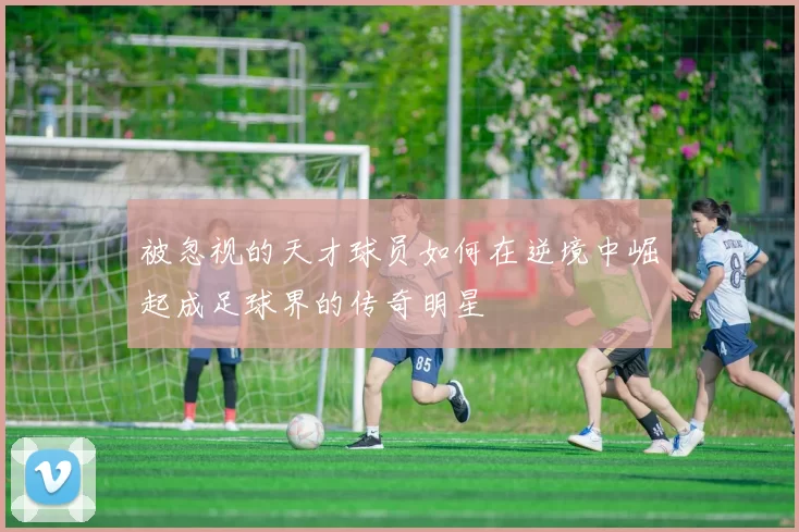 被忽视的天才球员如何在逆境中崛起成足球界的传奇明星
