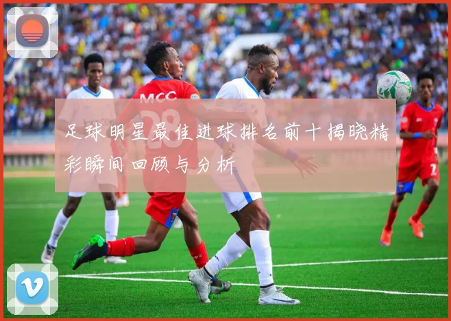 足球明星最佳进球排名前十揭晓精彩瞬间回顾与分析