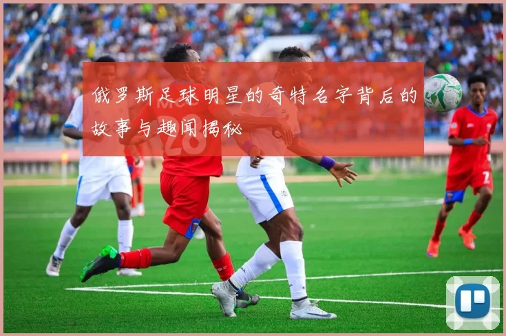 俄罗斯足球明星的奇特名字背后的故事与趣闻揭秘