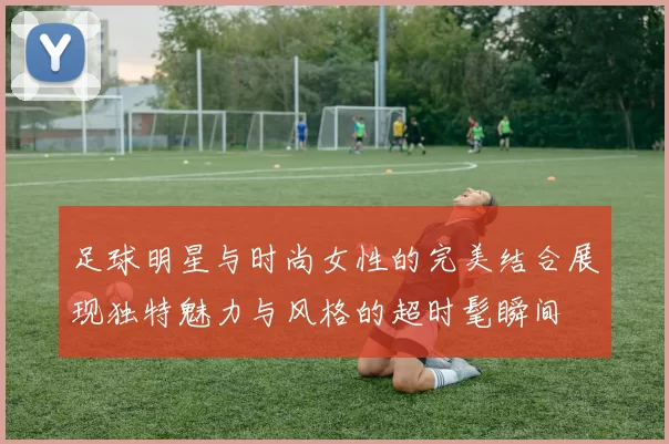 足球明星与时尚女性的完美结合展现独特魅力与风格的超时髦瞬间