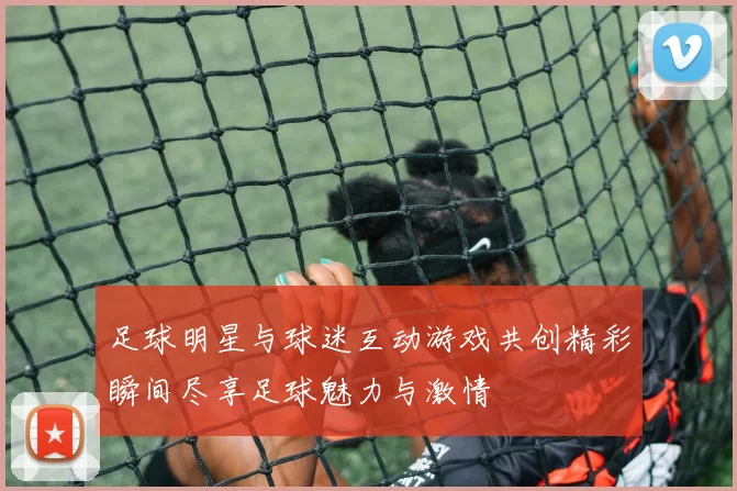 足球明星与球迷互动游戏共创精彩瞬间尽享足球魅力与激情