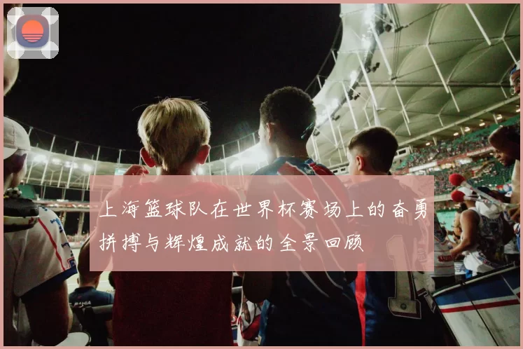 上海篮球队在世界杯赛场上的奋勇拼搏与辉煌成就的全景回顾