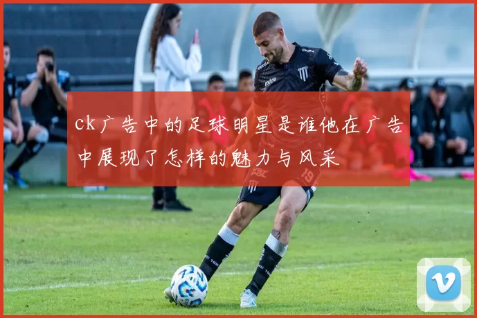 ck广告中的足球明星是谁他在广告中展现了怎样的魅力与风采