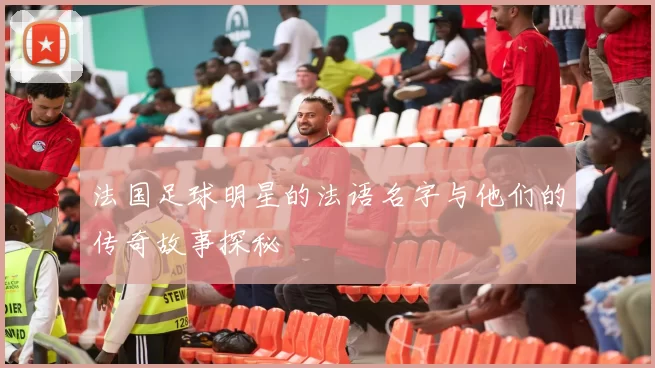 法国足球明星的法语名字与他们的传奇故事探秘